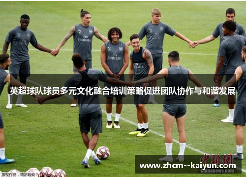 英超球队球员多元文化融合培训策略促进团队协作与和谐发展 英超球队球员多元文化融合培训策略促进团队协作与和谐发展