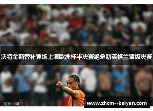 沃特金斯替补登场上演欧洲杯半决赛绝杀助英格兰晋级决赛