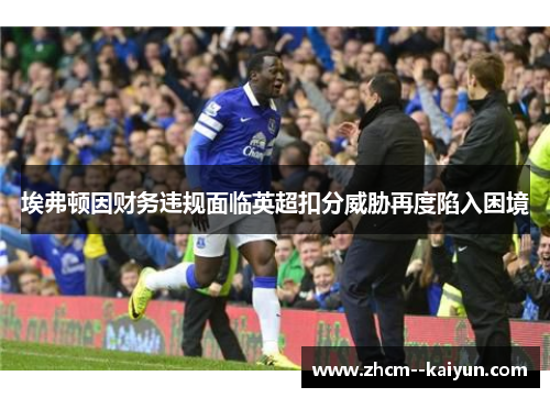 埃弗顿因财务违规面临英超扣分威胁再度陷入困境 埃弗顿因财务违规面临英超扣分威胁再度陷入困境