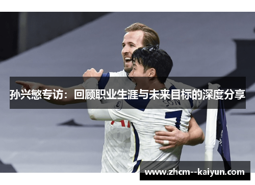 孙兴慜专访:回顾职业生涯与未来目标的深度分享 孙兴慜专访:回顾职业生涯与未来目标的深度分享